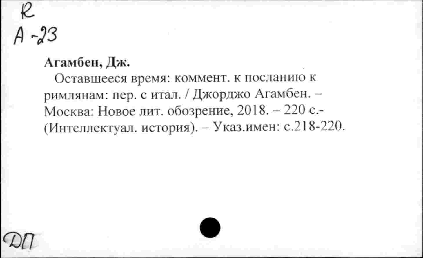 ﻿Агамбен, Дж.
Оставшееся время: коммент, к посланию к римлянам: пер. с итал. / Джорджо Агамбен. -Москва: Новое лит. обозрение, 2018. - 220 с.-(Интеллектуал, история). - Указ.имен: с.218-220.